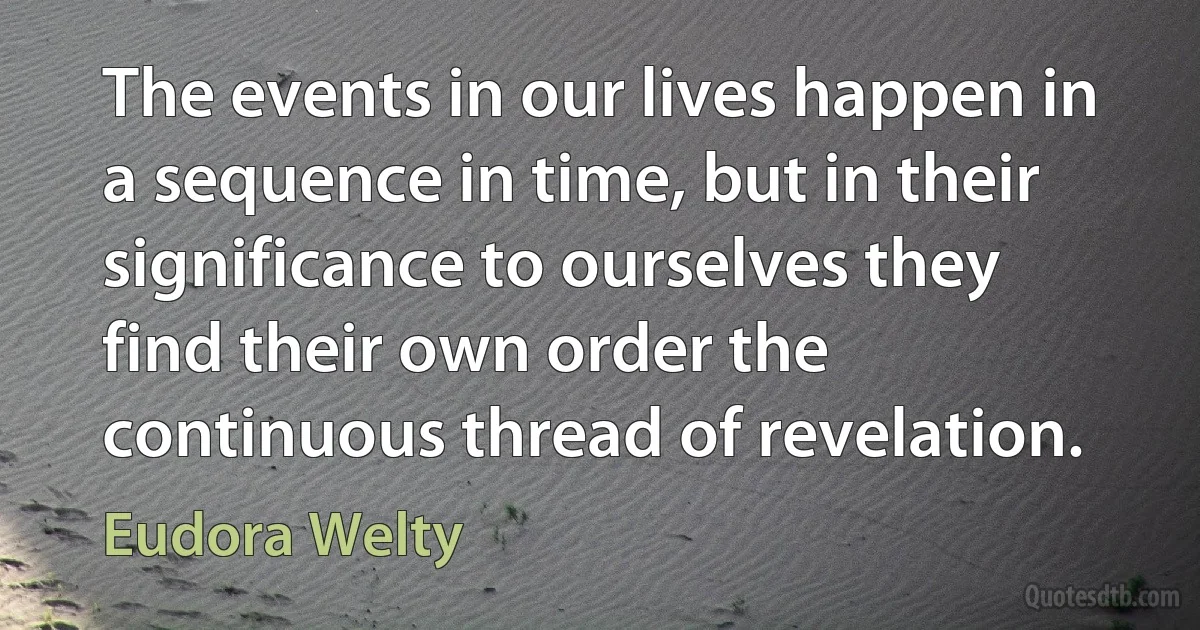 The events in our lives happen in a sequence in time, but in their significance to ourselves they find their own order the continuous thread of revelation. (Eudora Welty)