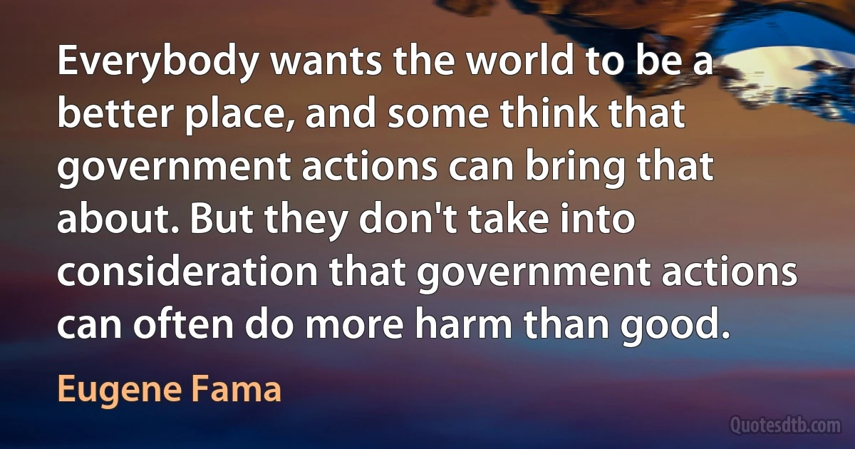 Everybody wants the world to be a better place, and some think that government actions can bring that about. But they don't take into consideration that government actions can often do more harm than good. (Eugene Fama)