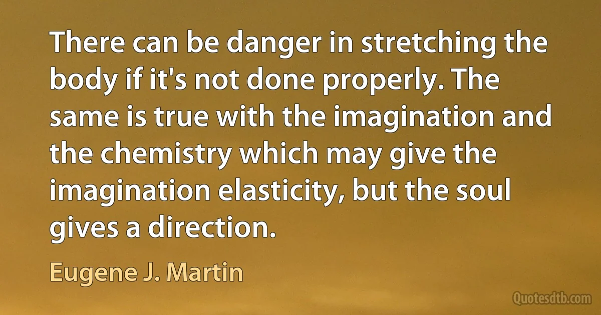 There can be danger in stretching the body if it's not done properly. The same is true with the imagination and the chemistry which may give the imagination elasticity, but the soul gives a direction. (Eugene J. Martin)