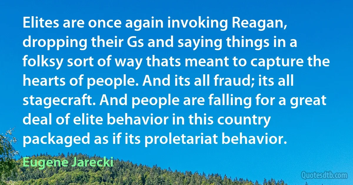 Elites are once again invoking Reagan, dropping their Gs and saying things in a folksy sort of way thats meant to capture the hearts of people. And its all fraud; its all stagecraft. And people are falling for a great deal of elite behavior in this country packaged as if its proletariat behavior. (Eugene Jarecki)