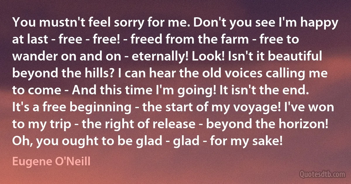 You mustn't feel sorry for me. Don't you see I'm happy at last - free - free! - freed from the farm - free to wander on and on - eternally! Look! Isn't it beautiful beyond the hills? I can hear the old voices calling me to come - And this time I'm going! It isn't the end. It's a free beginning - the start of my voyage! I've won to my trip - the right of release - beyond the horizon! Oh, you ought to be glad - glad - for my sake! (Eugene O'Neill)