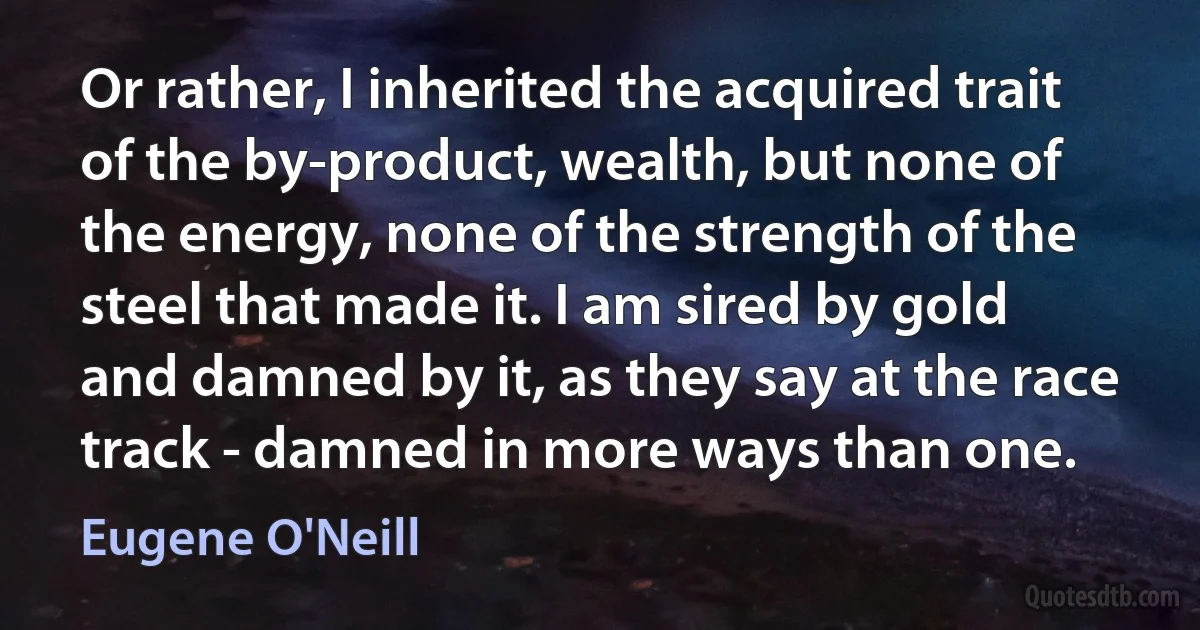 Or rather, I inherited the acquired trait of the by-product, wealth, but none of the energy, none of the strength of the steel that made it. I am sired by gold and damned by it, as they say at the race track - damned in more ways than one. (Eugene O'Neill)