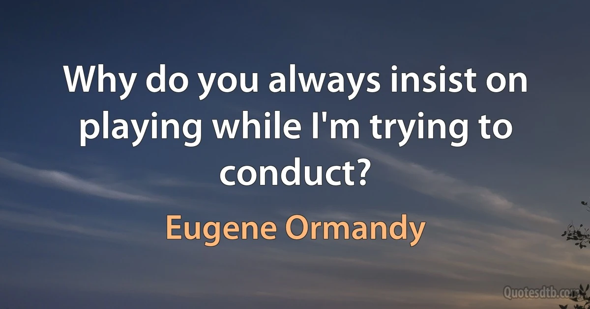 Why do you always insist on playing while I'm trying to conduct? (Eugene Ormandy)