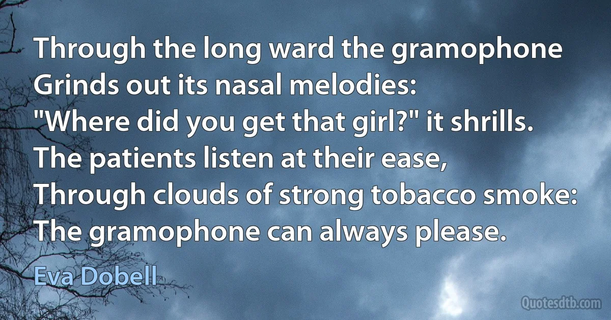 Through the long ward the gramophone
Grinds out its nasal melodies:
"Where did you get that girl?" it shrills.
The patients listen at their ease,
Through clouds of strong tobacco smoke:
The gramophone can always please. (Eva Dobell)