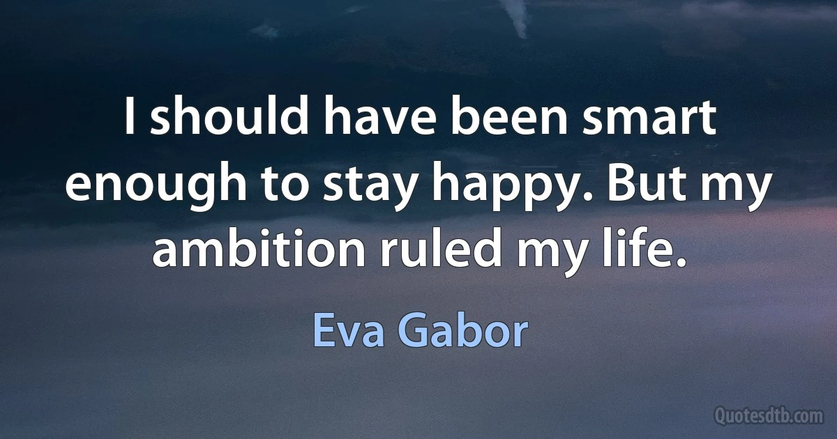 I should have been smart enough to stay happy. But my ambition ruled my life. (Eva Gabor)