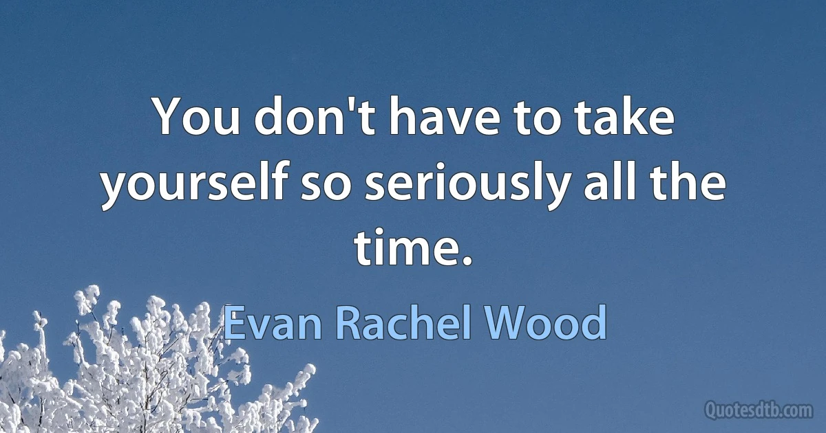 You don't have to take yourself so seriously all the time. (Evan Rachel Wood)