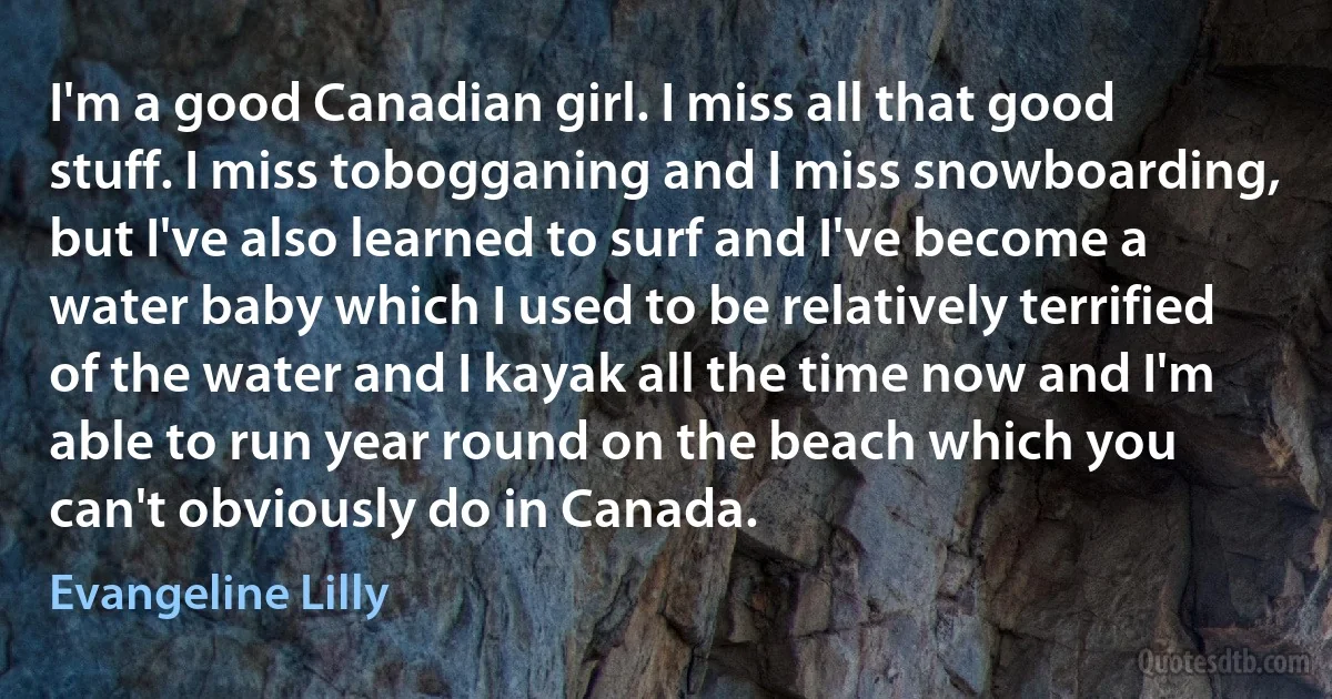 I'm a good Canadian girl. I miss all that good stuff. I miss tobogganing and I miss snowboarding, but I've also learned to surf and I've become a water baby which I used to be relatively terrified of the water and I kayak all the time now and I'm able to run year round on the beach which you can't obviously do in Canada. (Evangeline Lilly)