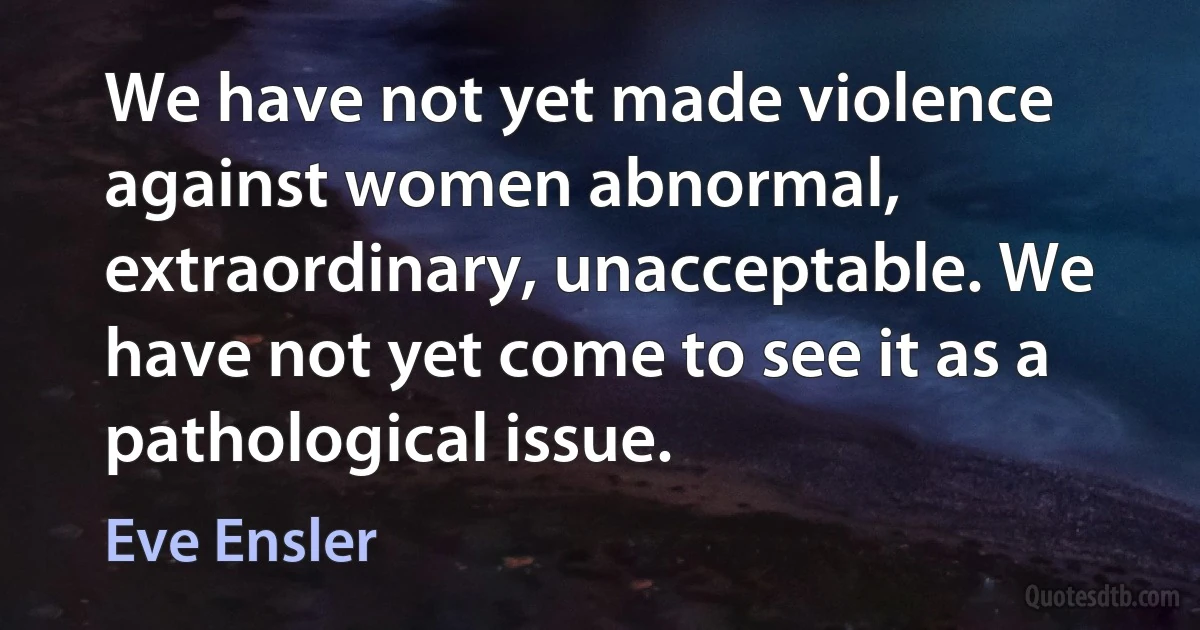 We have not yet made violence against women abnormal, extraordinary, unacceptable. We have not yet come to see it as a pathological issue. (Eve Ensler)