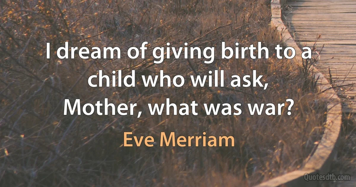 I dream of giving birth to a child who will ask,
Mother, what was war? (Eve Merriam)