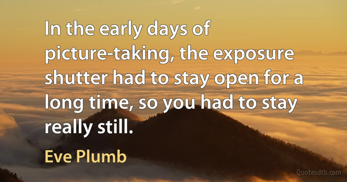 In the early days of picture-taking, the exposure shutter had to stay open for a long time, so you had to stay really still. (Eve Plumb)