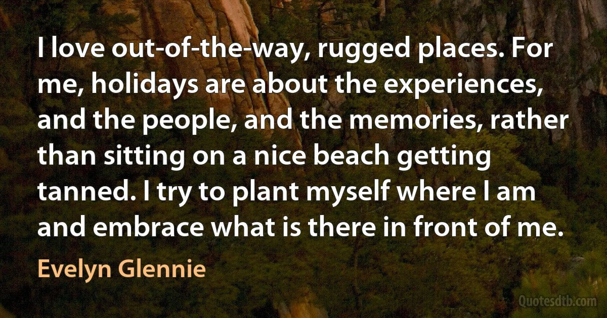 I love out-of-the-way, rugged places. For me, holidays are about the experiences, and the people, and the memories, rather than sitting on a nice beach getting tanned. I try to plant myself where I am and embrace what is there in front of me. (Evelyn Glennie)