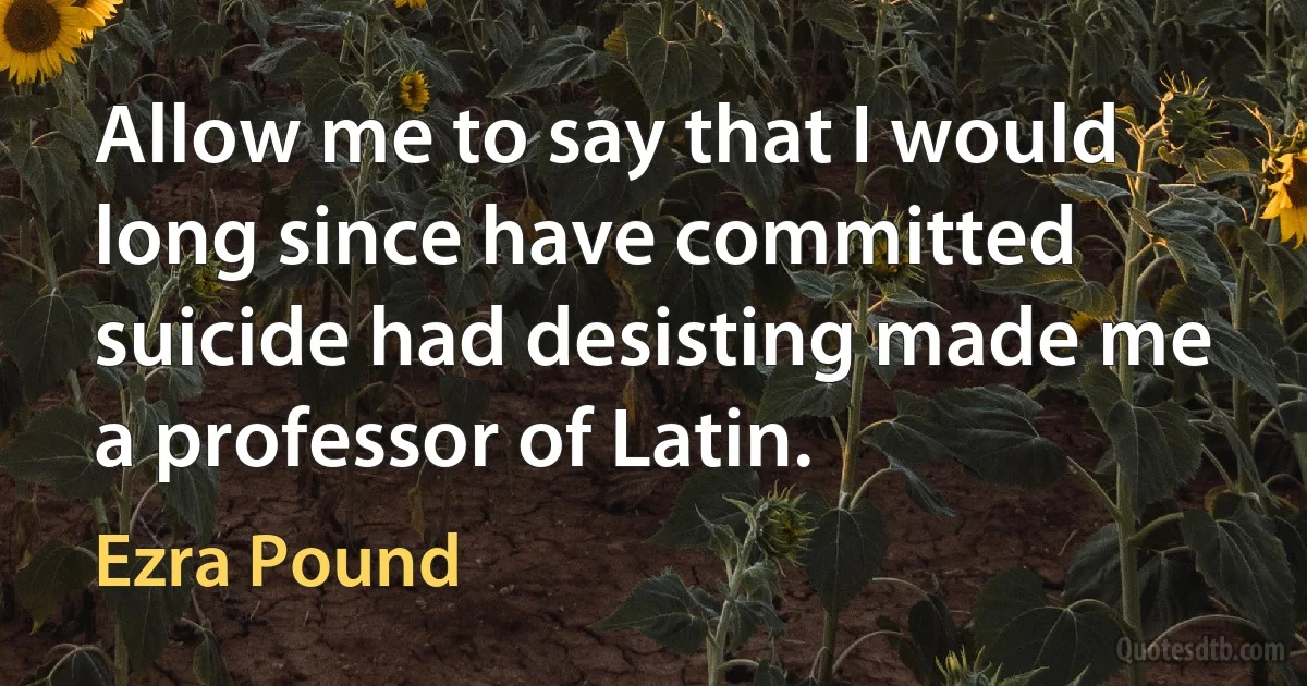 Allow me to say that I would long since have committed suicide had desisting made me a professor of Latin. (Ezra Pound)