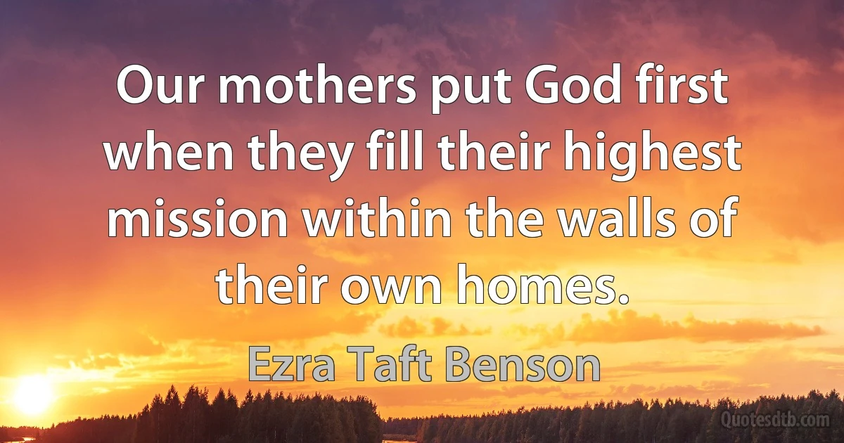 Our mothers put God first when they fill their highest mission within the walls of their own homes. (Ezra Taft Benson)