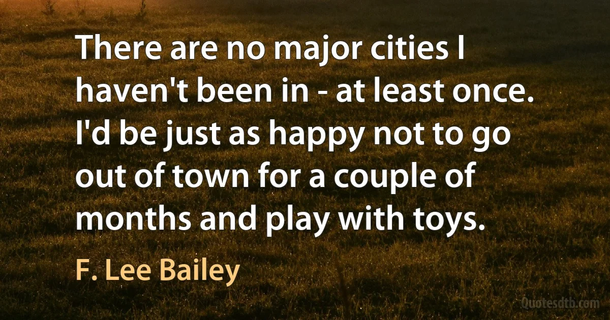 There are no major cities I haven't been in - at least once. I'd be just as happy not to go out of town for a couple of months and play with toys. (F. Lee Bailey)