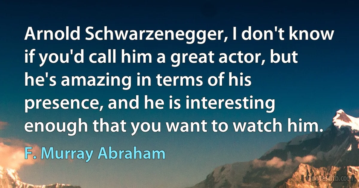 Arnold Schwarzenegger, I don't know if you'd call him a great actor, but he's amazing in terms of his presence, and he is interesting enough that you want to watch him. (F. Murray Abraham)