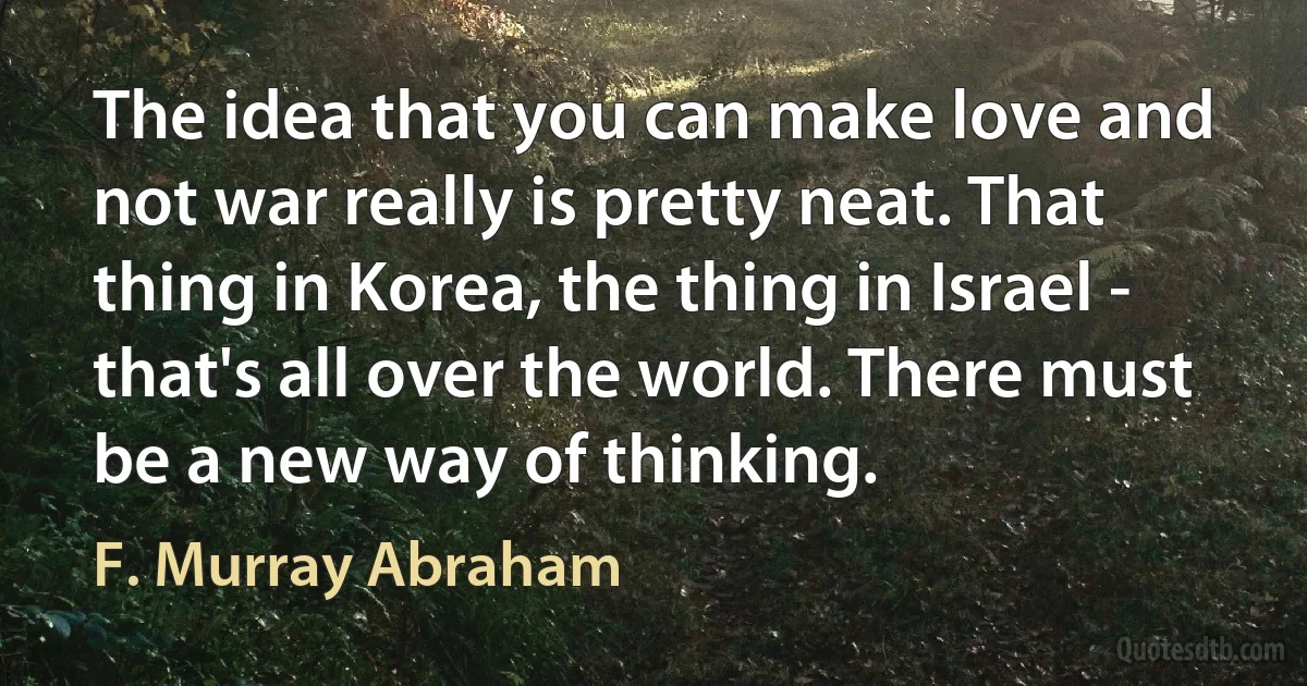 The idea that you can make love and not war really is pretty neat. That thing in Korea, the thing in Israel - that's all over the world. There must be a new way of thinking. (F. Murray Abraham)