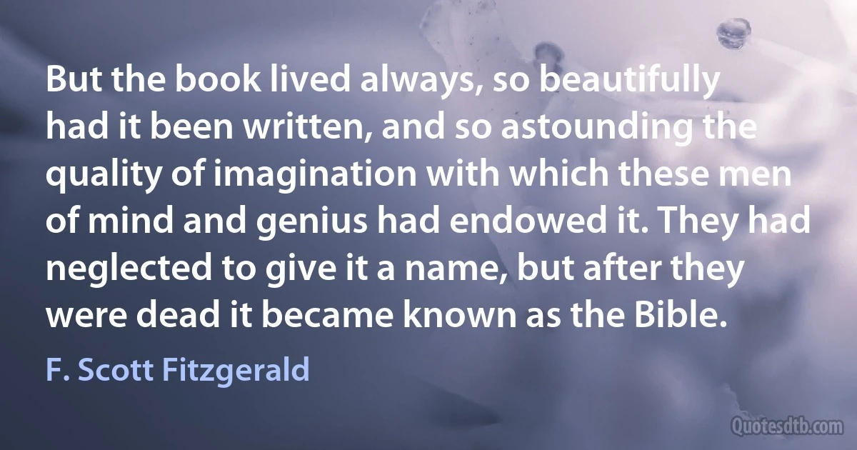 But the book lived always, so beautifully had it been written, and so astounding the quality of imagination with which these men of mind and genius had endowed it. They had neglected to give it a name, but after they were dead it became known as the Bible. (F. Scott Fitzgerald)