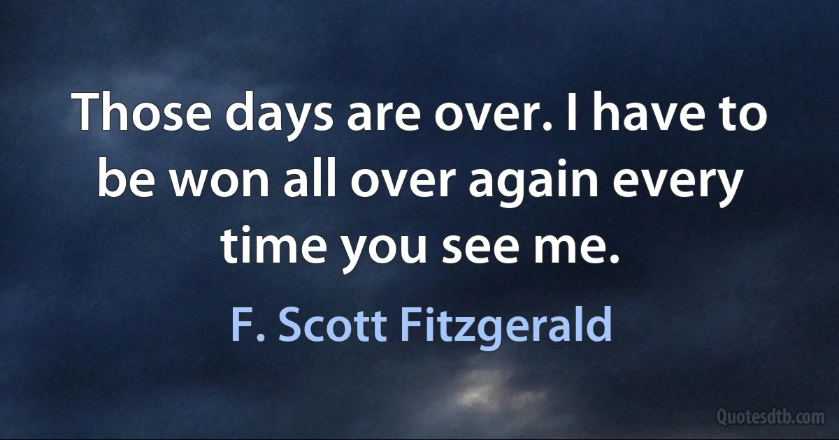 Those days are over. I have to be won all over again every time you see me. (F. Scott Fitzgerald)