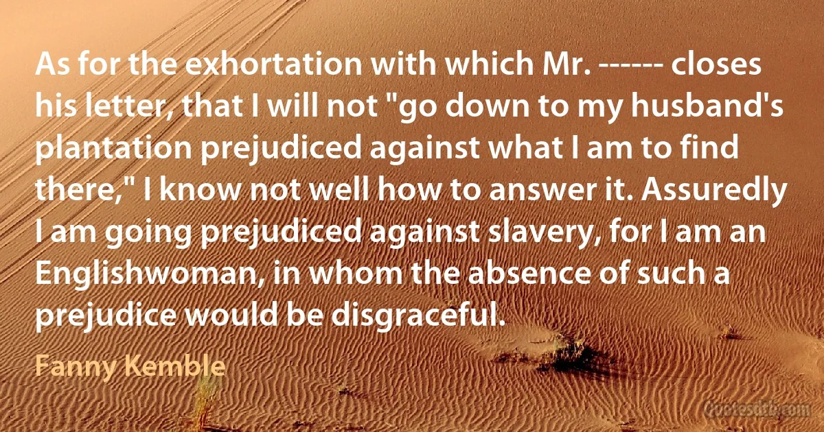 As for the exhortation with which Mr. ------ closes his letter, that I will not "go down to my husband's plantation prejudiced against what I am to find there," I know not well how to answer it. Assuredly I am going prejudiced against slavery, for I am an Englishwoman, in whom the absence of such a prejudice would be disgraceful. (Fanny Kemble)