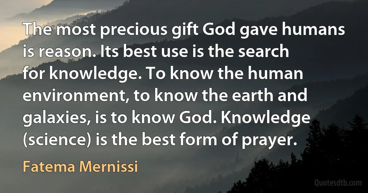 The most precious gift God gave humans is reason. Its best use is the search for knowledge. To know the human environment, to know the earth and galaxies, is to know God. Knowledge (science) is the best form of prayer. (Fatema Mernissi)