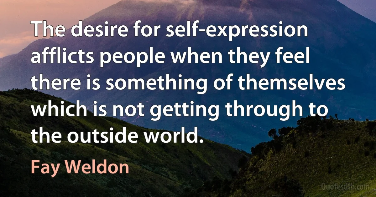 The desire for self-expression afflicts people when they feel there is something of themselves which is not getting through to the outside world. (Fay Weldon)