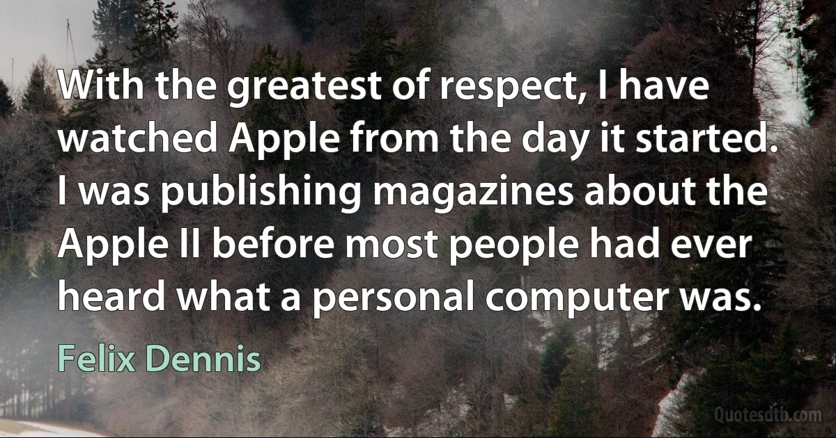 With the greatest of respect, I have watched Apple from the day it started. I was publishing magazines about the Apple II before most people had ever heard what a personal computer was. (Felix Dennis)