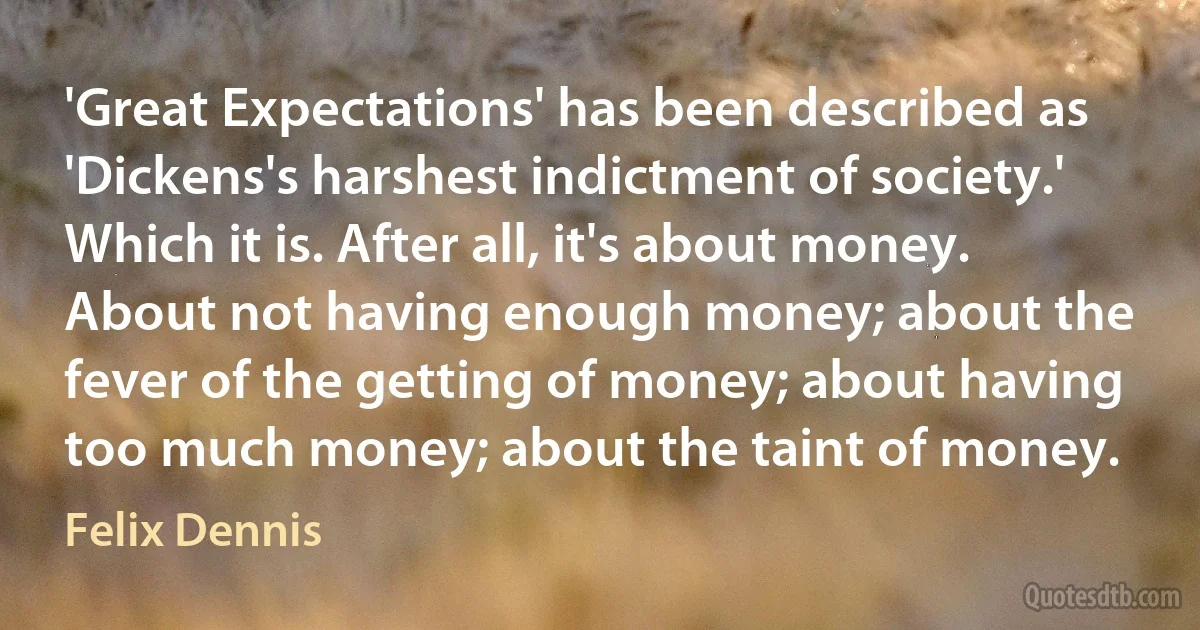 'Great Expectations' has been described as 'Dickens's harshest indictment of society.' Which it is. After all, it's about money. About not having enough money; about the fever of the getting of money; about having too much money; about the taint of money. (Felix Dennis)