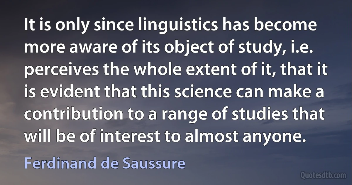 It is only since linguistics has become more aware of its object of study, i.e. perceives the whole extent of it, that it is evident that this science can make a contribution to a range of studies that will be of interest to almost anyone. (Ferdinand de Saussure)