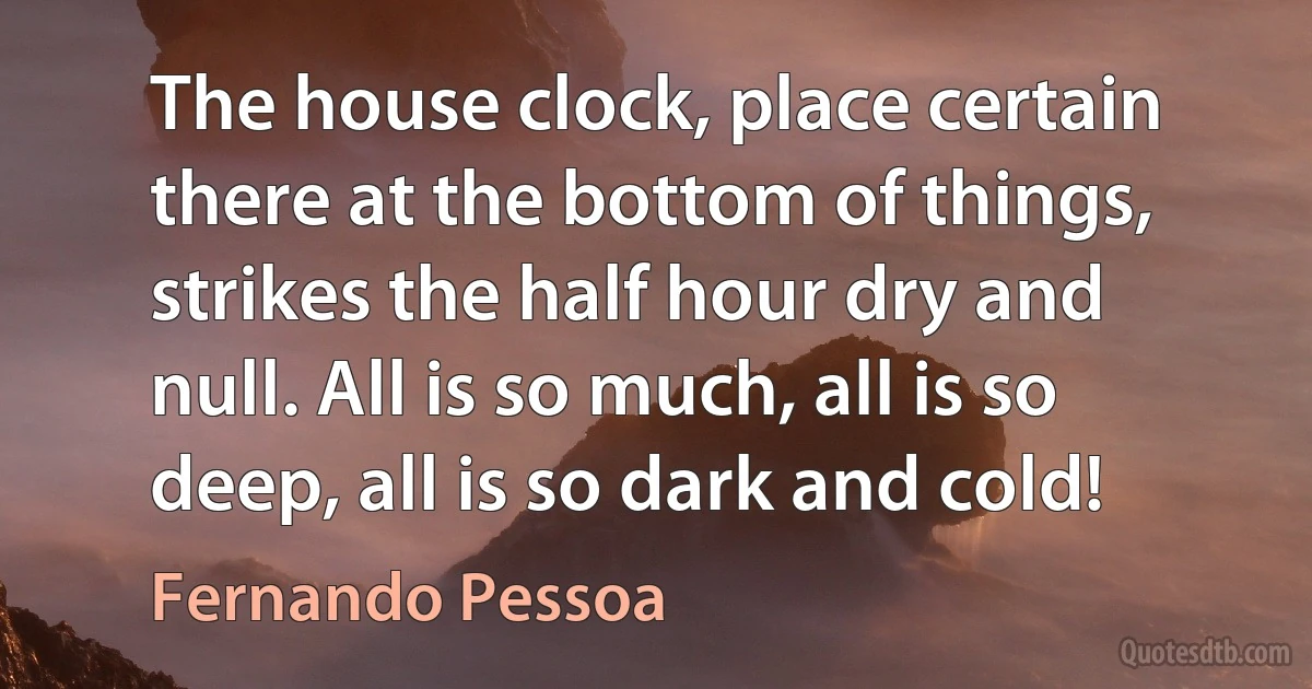 The house clock, place certain there at the bottom of things, strikes the half hour dry and null. All is so much, all is so deep, all is so dark and cold! (Fernando Pessoa)