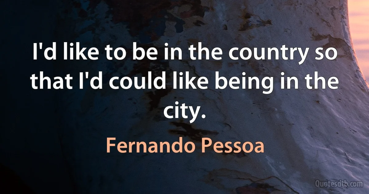 I'd like to be in the country so that I'd could like being in the city. (Fernando Pessoa)