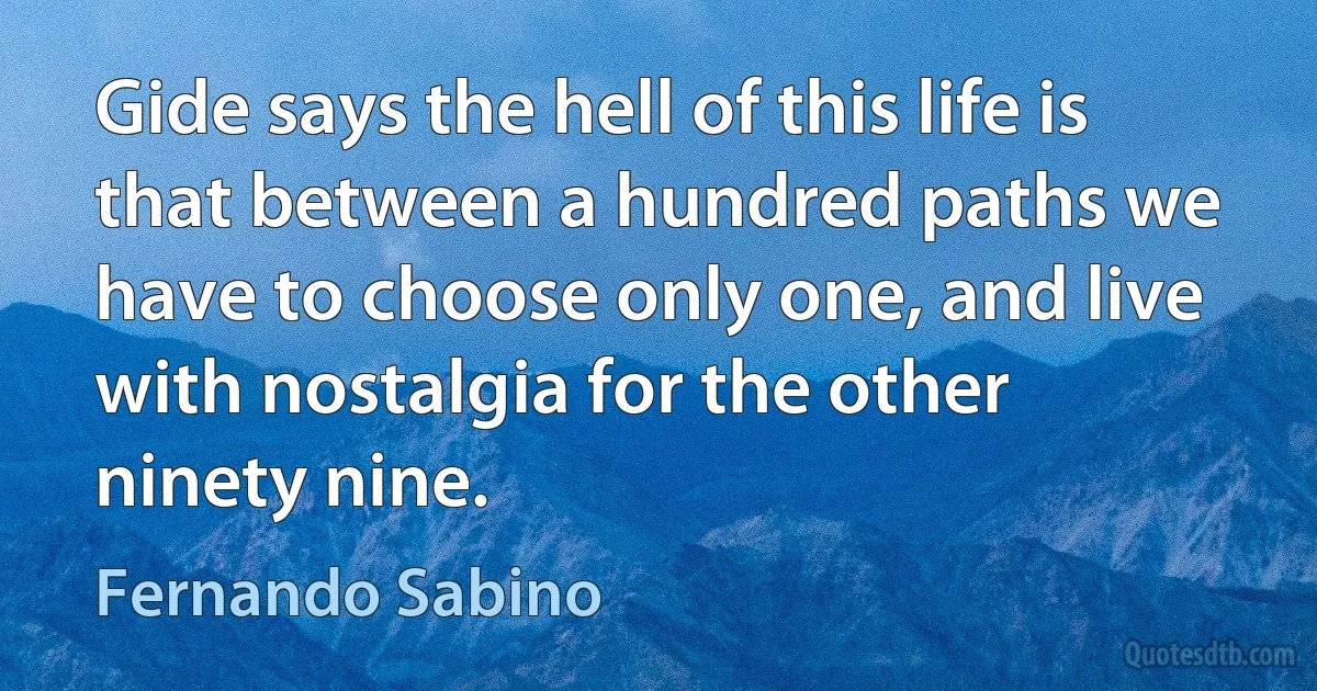 Gide says the hell of this life is that between a hundred paths we have to choose only one, and live with nostalgia for the other ninety nine. (Fernando Sabino)