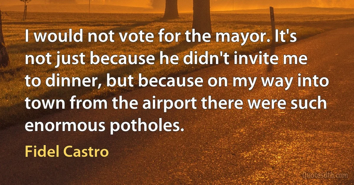 I would not vote for the mayor. It's not just because he didn't invite me to dinner, but because on my way into town from the airport there were such enormous potholes. (Fidel Castro)