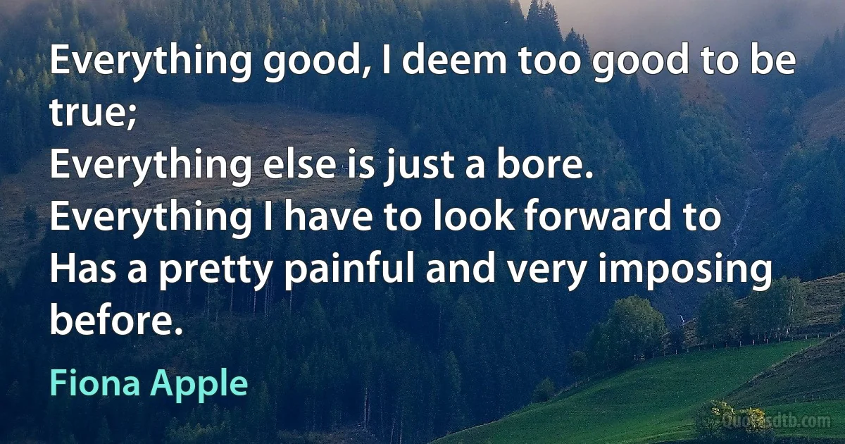 Everything good, I deem too good to be true;
Everything else is just a bore.
Everything I have to look forward to
Has a pretty painful and very imposing before. (Fiona Apple)