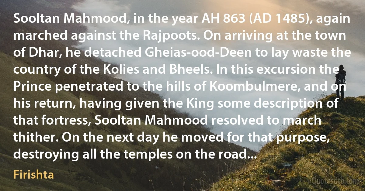 Sooltan Mahmood, in the year AH 863 (AD 1485), again marched against the Rajpoots. On arriving at the town of Dhar, he detached Gheias-ood-Deen to lay waste the country of the Kolies and Bheels. In this excursion the Prince penetrated to the hills of Koombulmere, and on his return, having given the King some description of that fortress, Sooltan Mahmood resolved to march thither. On the next day he moved for that purpose, destroying all the temples on the road... (Firishta)