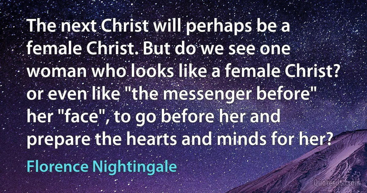 The next Christ will perhaps be a female Christ. But do we see one woman who looks like a female Christ? or even like "the messenger before" her "face", to go before her and prepare the hearts and minds for her? (Florence Nightingale)