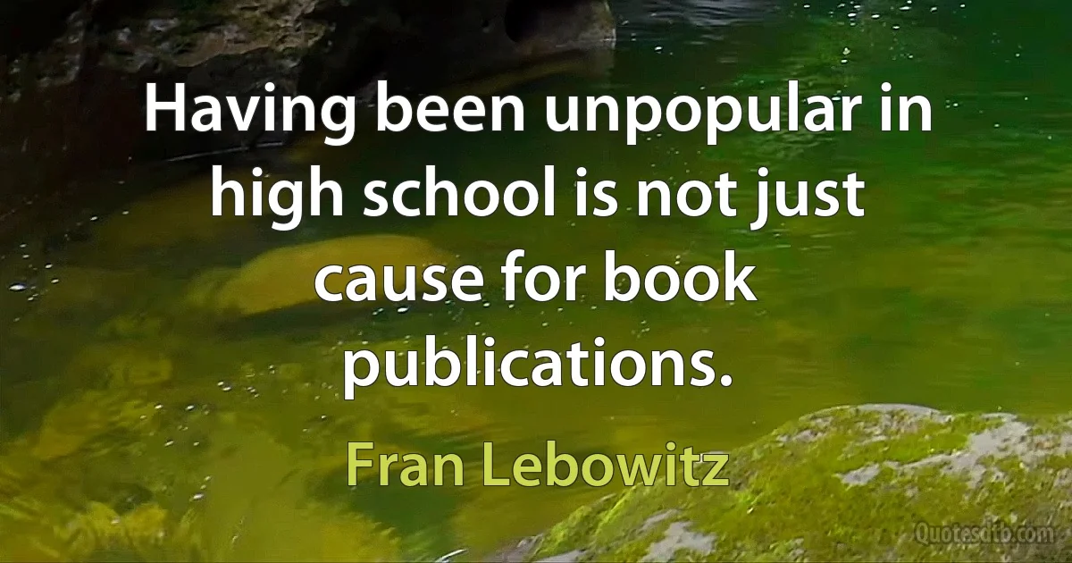 Having been unpopular in high school is not just cause for book publications. (Fran Lebowitz)