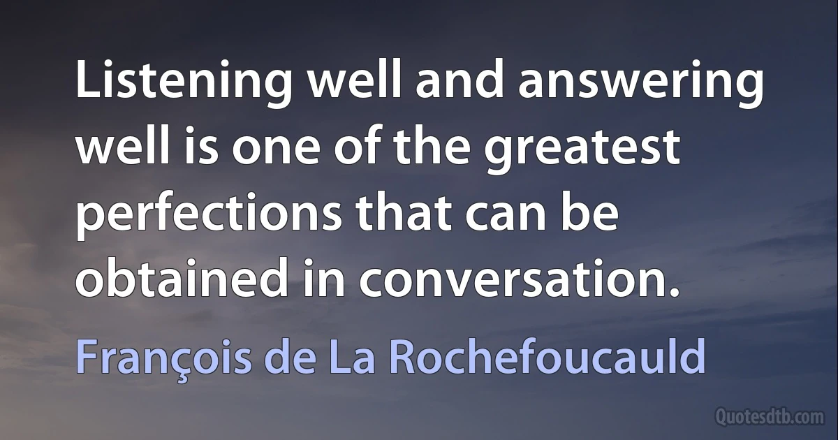 Listening well and answering well is one of the greatest perfections that can be obtained in conversation. (François de La Rochefoucauld)