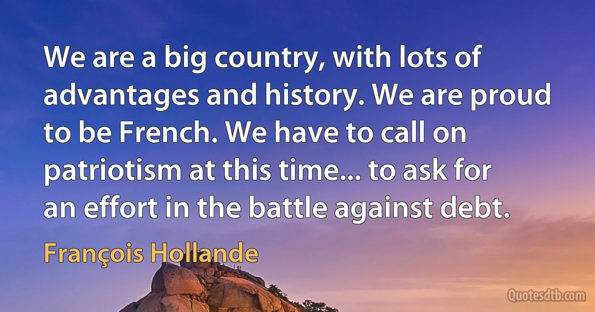 We are a big country, with lots of advantages and history. We are proud to be French. We have to call on patriotism at this time... to ask for an effort in the battle against debt. (François Hollande)