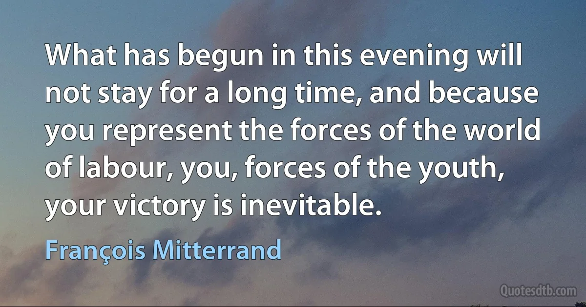 What has begun in this evening will not stay for a long time, and because you represent the forces of the world of labour, you, forces of the youth, your victory is inevitable. (François Mitterrand)