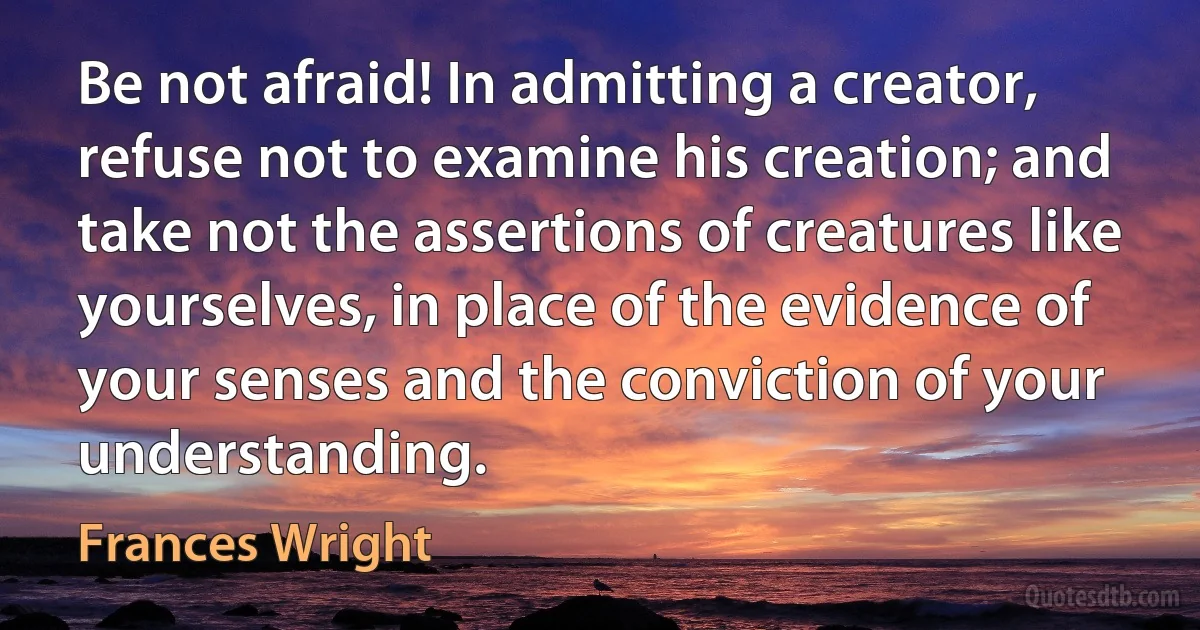 Be not afraid! In admitting a creator, refuse not to examine his creation; and take not the assertions of creatures like yourselves, in place of the evidence of your senses and the conviction of your understanding. (Frances Wright)