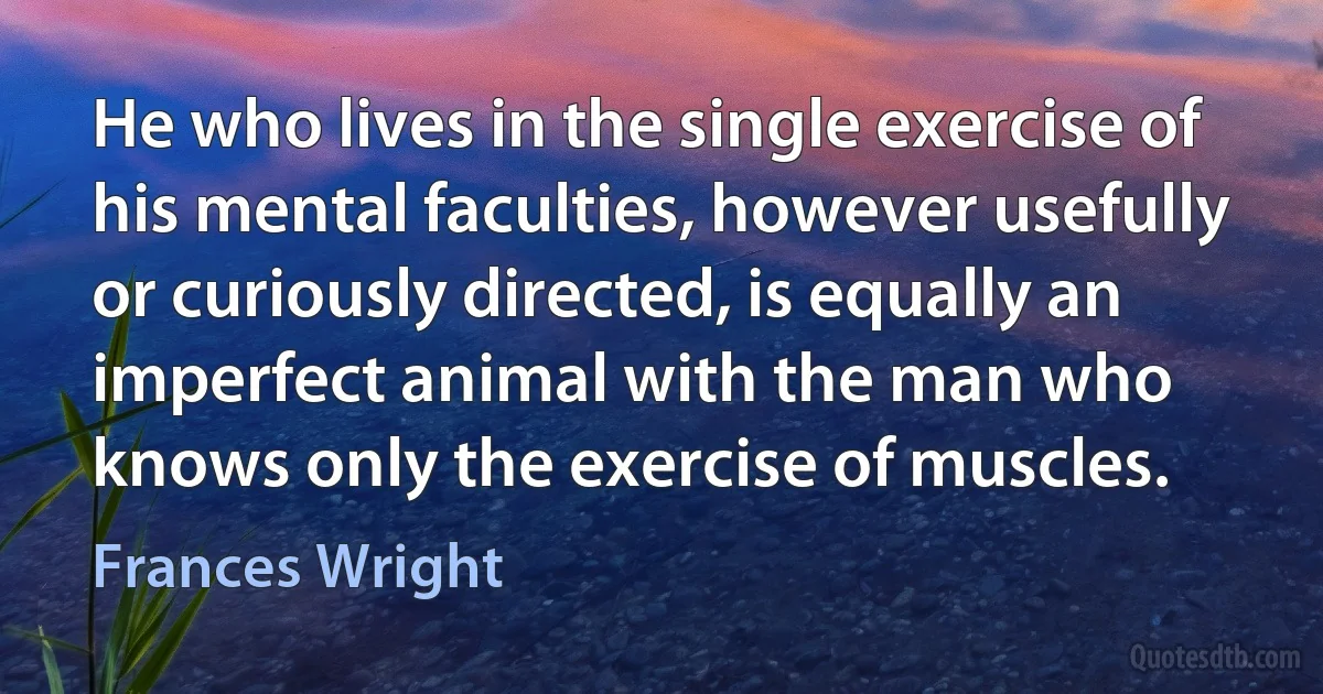 He who lives in the single exercise of his mental faculties, however usefully or curiously directed, is equally an imperfect animal with the man who knows only the exercise of muscles. (Frances Wright)