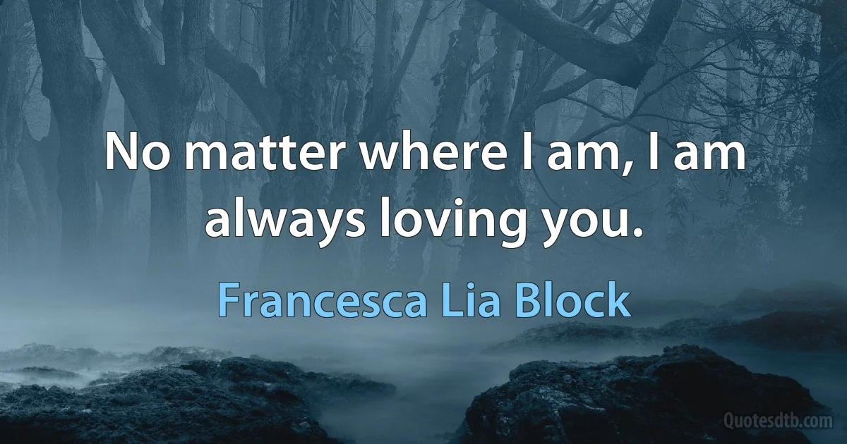 No matter where I am, I am always loving you. (Francesca Lia Block)