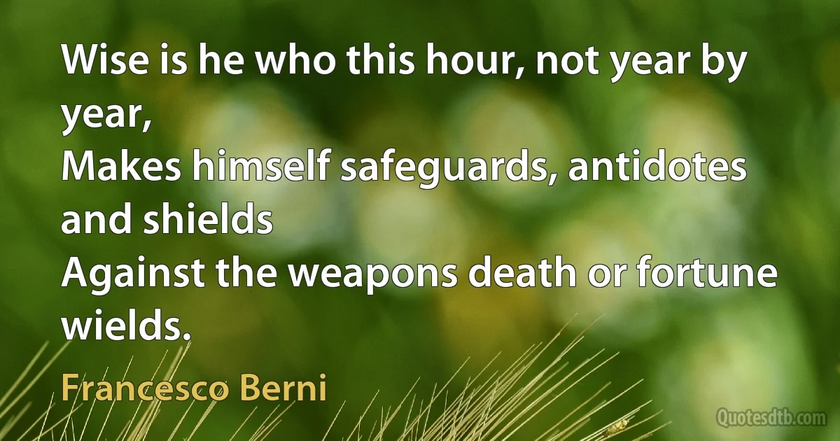 Wise is he who this hour, not year by year,
Makes himself safeguards, antidotes and shields
Against the weapons death or fortune wields. (Francesco Berni)