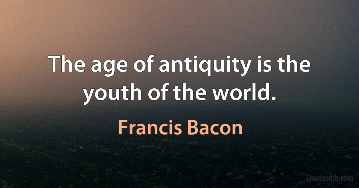 The age of antiquity is the youth of the world. (Francis Bacon)