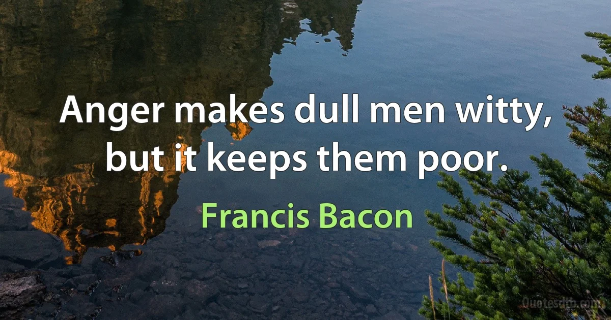 Anger makes dull men witty, but it keeps them poor. (Francis Bacon)