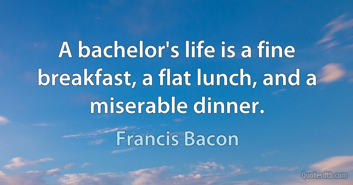 A bachelor's life is a fine breakfast, a flat lunch, and a miserable dinner. (Francis Bacon)