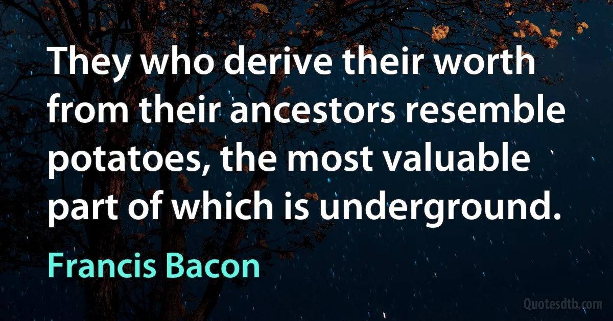 They who derive their worth from their ancestors resemble potatoes, the most valuable part of which is underground. (Francis Bacon)