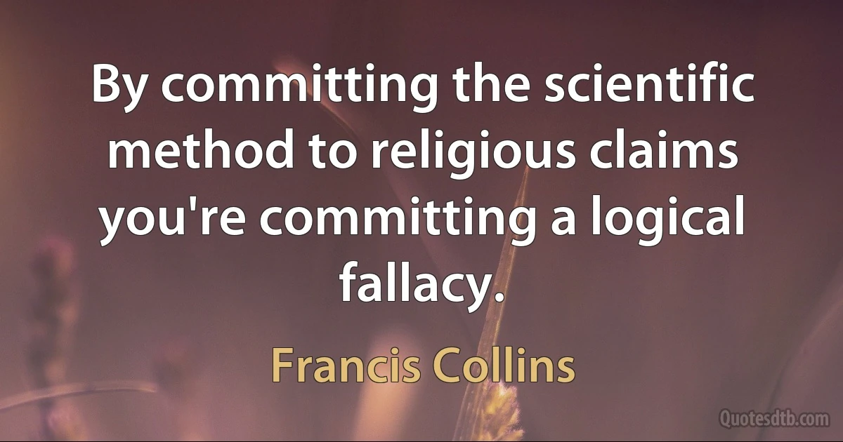 By committing the scientific method to religious claims you're committing a logical fallacy. (Francis Collins)