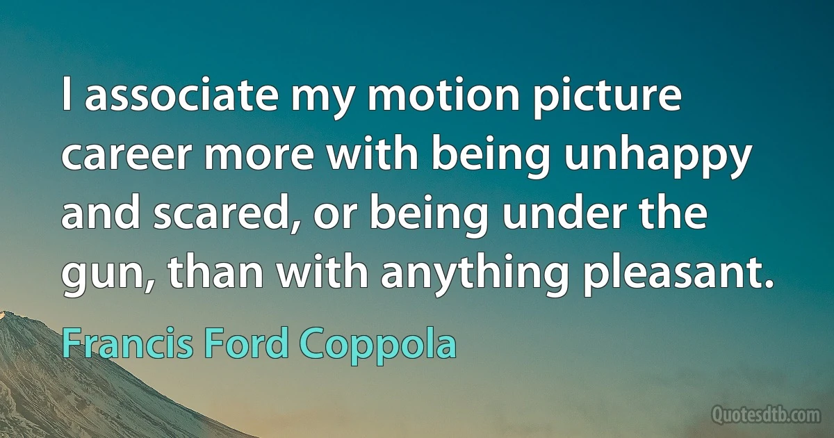 I associate my motion picture career more with being unhappy and scared, or being under the gun, than with anything pleasant. (Francis Ford Coppola)