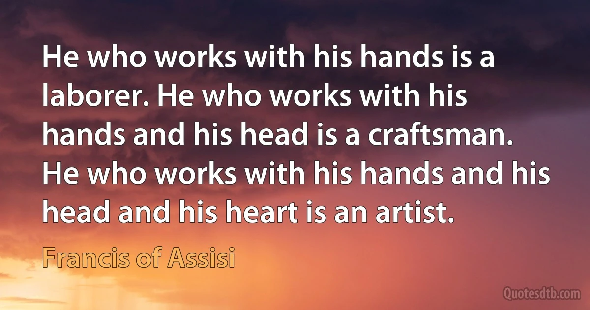 He who works with his hands is a laborer. He who works with his hands and his head is a craftsman. He who works with his hands and his head and his heart is an artist. (Francis of Assisi)